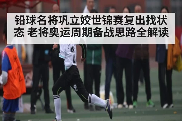 铅球名将巩立姣世锦赛复出找状态 老将奥运周期备战思路全解读