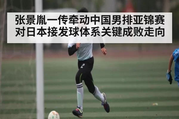 张景胤一传牵动中国男排亚锦赛对日本接发球体系关键成败走向